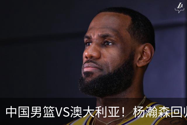 中国男篮VS澳大利亚！杨瀚森回归首秀，搭档王俊杰，CCTV5直播